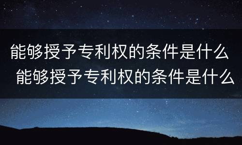 能够授予专利权的条件是什么 能够授予专利权的条件是什么呢
