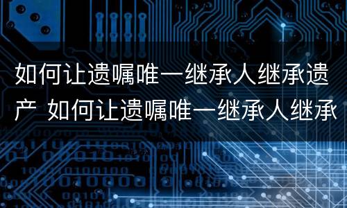 如何让遗嘱唯一继承人继承遗产 如何让遗嘱唯一继承人继承遗产呢