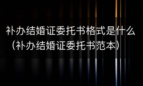 补办结婚证委托书格式是什么（补办结婚证委托书范本）