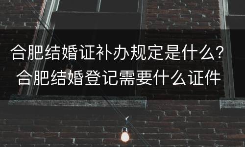 合肥结婚证补办规定是什么？ 合肥结婚登记需要什么证件