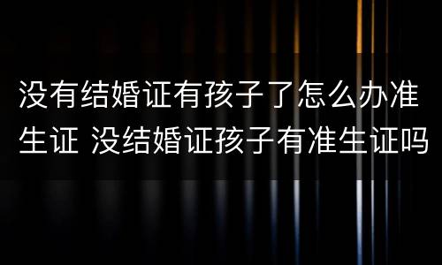 没有结婚证有孩子了怎么办准生证 没结婚证孩子有准生证吗