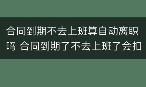 合同到期不去上班算自动离职吗 合同到期了不去上班了会扣工资?