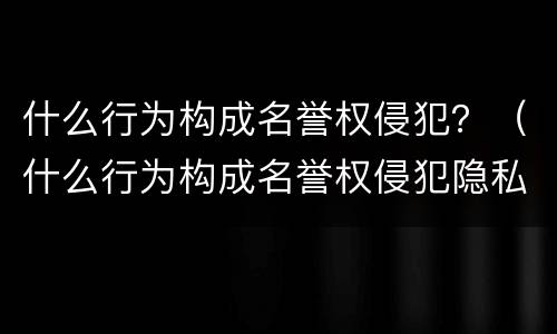 什么行为构成名誉权侵犯？（什么行为构成名誉权侵犯隐私）