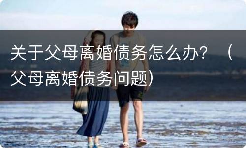 关于父母离婚债务怎么办？（父母离婚债务问题）