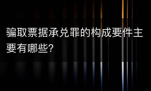骗取票据承兑罪的构成要件主要有哪些？