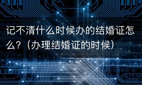 记不清什么时候办的结婚证怎么?（办理结婚证的时候）