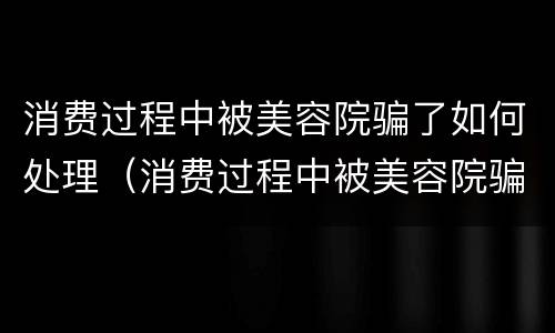 消费过程中被美容院骗了如何处理（消费过程中被美容院骗了如何处理呢）