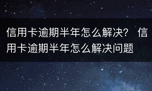 信用卡逾期半年怎么解决？ 信用卡逾期半年怎么解决问题