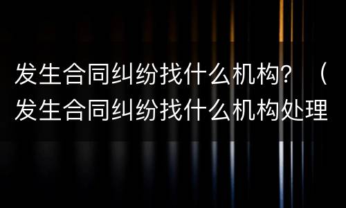 发生合同纠纷找什么机构？（发生合同纠纷找什么机构处理）