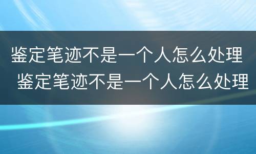 鉴定笔迹不是一个人怎么处理 鉴定笔迹不是一个人怎么处理呢