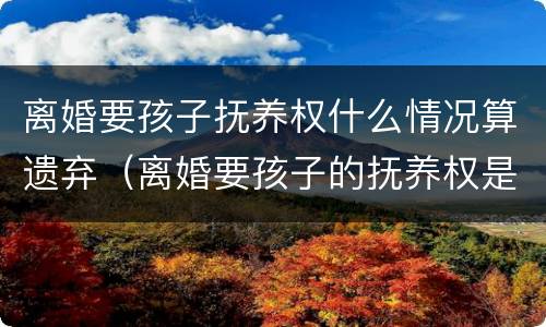 离婚要孩子抚养权什么情况算遗弃（离婚要孩子的抚养权是什么意思）
