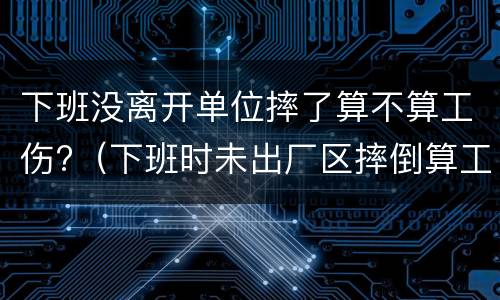 下班没离开单位摔了算不算工伤?（下班时未出厂区摔倒算工伤吗）