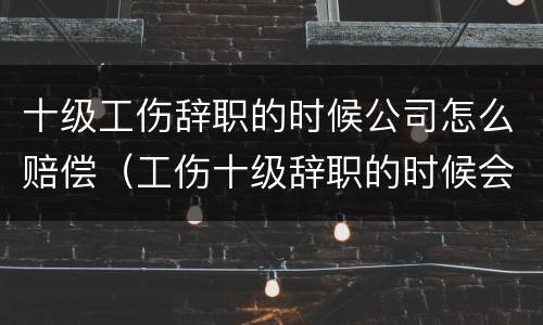 十级工伤辞职的时候公司怎么赔偿（工伤十级辞职的时候会有补助吗）