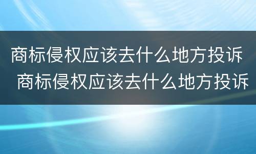 商标侵权应该去什么地方投诉 商标侵权应该去什么地方投诉电话