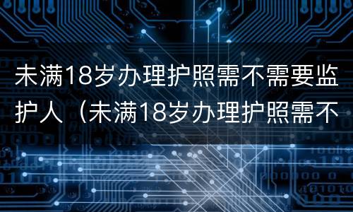 未满18岁办理护照需不需要监护人（未满18岁办理护照需不需要监护人到场）