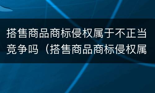 搭售商品商标侵权属于不正当竞争吗（搭售商品商标侵权属于不正当竞争吗怎么处罚）