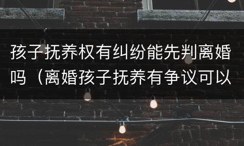 孩子抚养权有纠纷能先判离婚吗（离婚孩子抚养有争议可以先离吗）