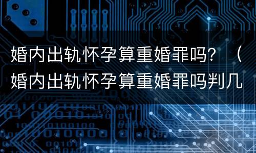 婚内出轨怀孕算重婚罪吗？（婚内出轨怀孕算重婚罪吗判几年）
