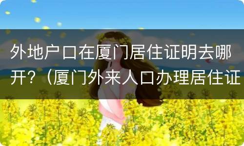 外地户口在厦门居住证明去哪开?（厦门外来人口办理居住证需要什么材料）