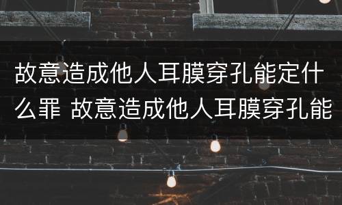 故意造成他人耳膜穿孔能定什么罪 故意造成他人耳膜穿孔能定什么罪呢
