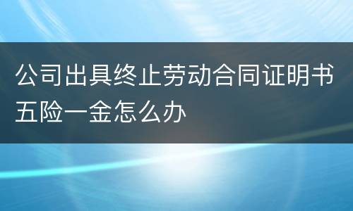 公司出具终止劳动合同证明书五险一金怎么办