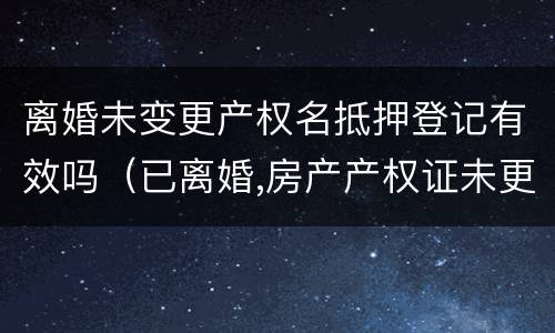 离婚未变更产权名抵押登记有效吗（已离婚,房产产权证未更改,可以卖房吗）
