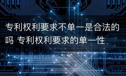 专利权利要求不单一是合法的吗 专利权利要求的单一性