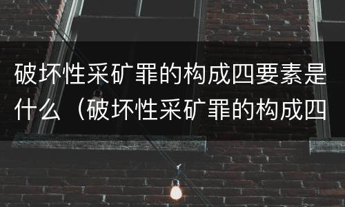 破坏性采矿罪的构成四要素是什么（破坏性采矿罪的构成四要素是什么）