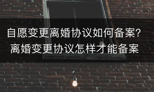 自愿变更离婚协议如何备案？ 离婚变更协议怎样才能备案