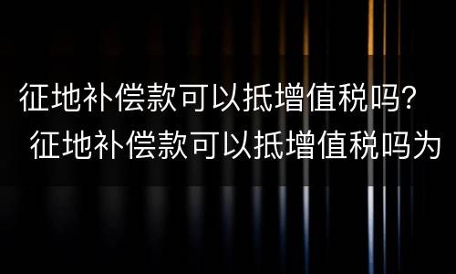 征地补偿款可以抵增值税吗？ 征地补偿款可以抵增值税吗为什么