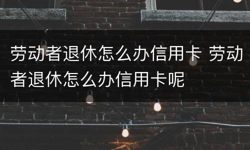 劳动者退休怎么办信用卡 劳动者退休怎么办信用卡呢