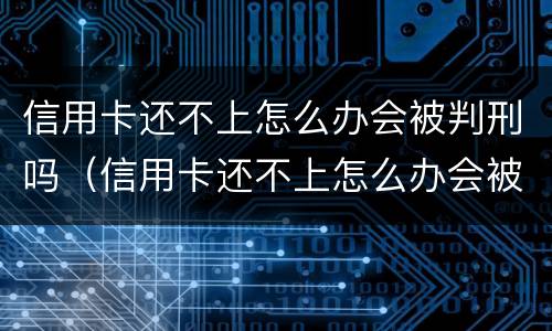信用卡还不上怎么办会被判刑吗（信用卡还不上怎么办会被判刑吗?）