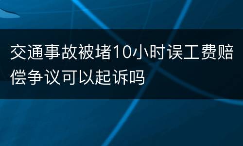 交通事故被堵10小时误工费赔偿争议可以起诉吗