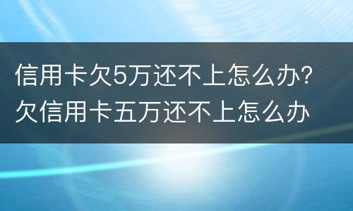信用卡欠5万还不上怎么办？ 欠信用卡五万还不上怎么办