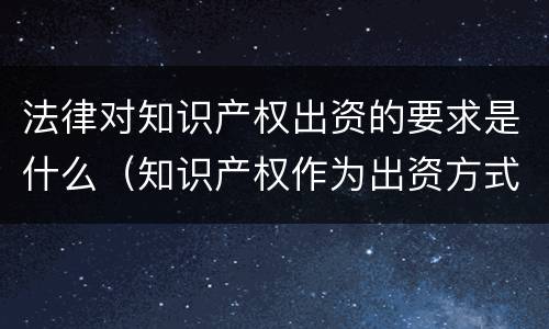 法律对知识产权出资的要求是什么（知识产权作为出资方式有什么特别要求）