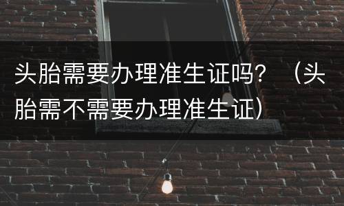 头胎需要办理准生证吗？（头胎需不需要办理准生证）