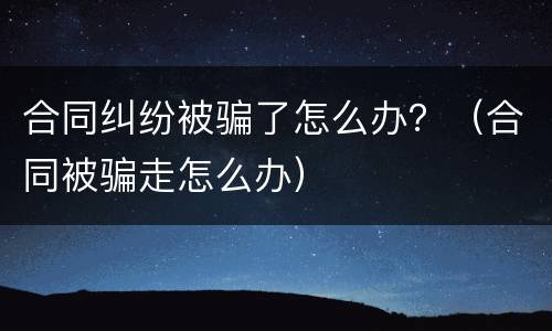 合同纠纷被骗了怎么办？（合同被骗走怎么办）