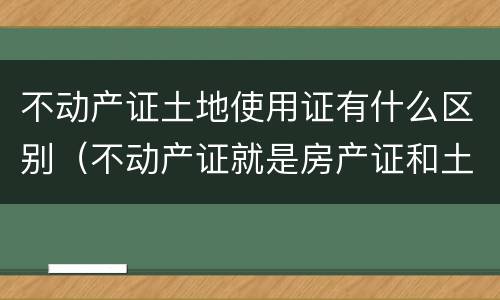 不动产证土地使用证有什么区别（不动产证就是房产证和土地使用证吗）