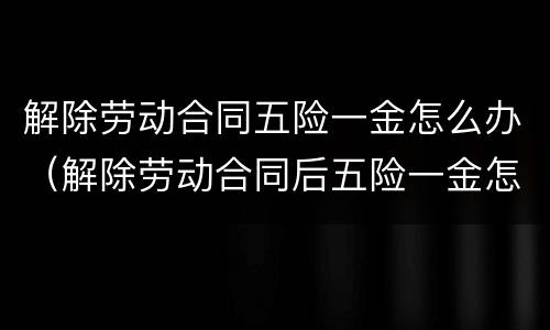 解除劳动合同五险一金怎么办（解除劳动合同后五险一金怎么办）