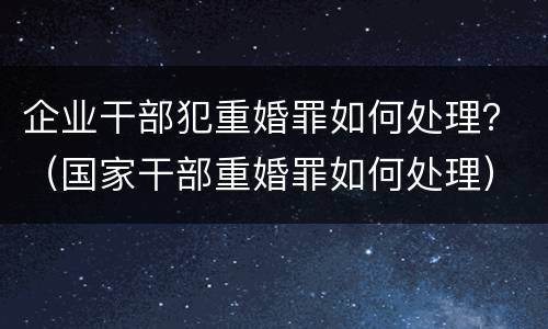 企业干部犯重婚罪如何处理？（国家干部重婚罪如何处理）