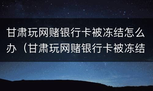 甘肃玩网赌银行卡被冻结怎么办（甘肃玩网赌银行卡被冻结怎么办呢）