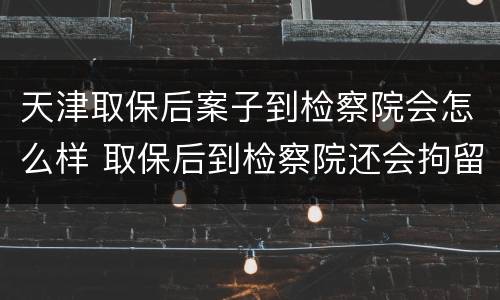 天津取保后案子到检察院会怎么样 取保后到检察院还会拘留吗