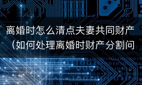 离婚时怎么清点夫妻共同财产（如何处理离婚时财产分割问题）