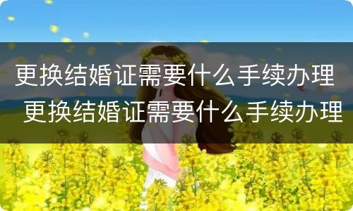 更换结婚证需要什么手续办理 更换结婚证需要什么手续办理离婚