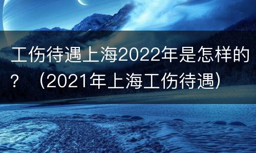 工伤待遇上海2022年是怎样的？（2021年上海工伤待遇）