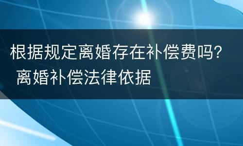 根据规定离婚存在补偿费吗？ 离婚补偿法律依据