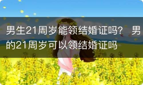 男生21周岁能领结婚证吗？ 男的21周岁可以领结婚证吗