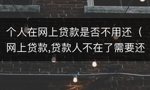 个人在网上贷款是否不用还（网上贷款,贷款人不在了需要还吗）