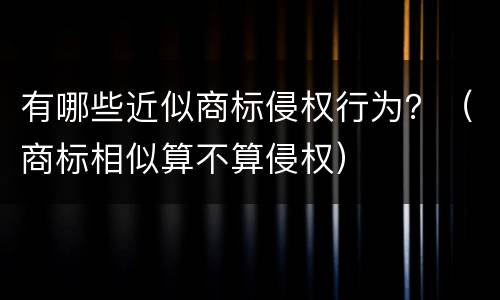 有哪些近似商标侵权行为？（商标相似算不算侵权）