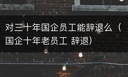 对三十年国企员工能辞退么（国企十年老员工 辞退）